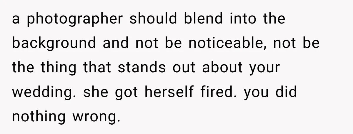 a photographer should blend into the background and not be noticeable, not be the thing that stands out about your wedding. she got herself fired. you did nothing wrong.