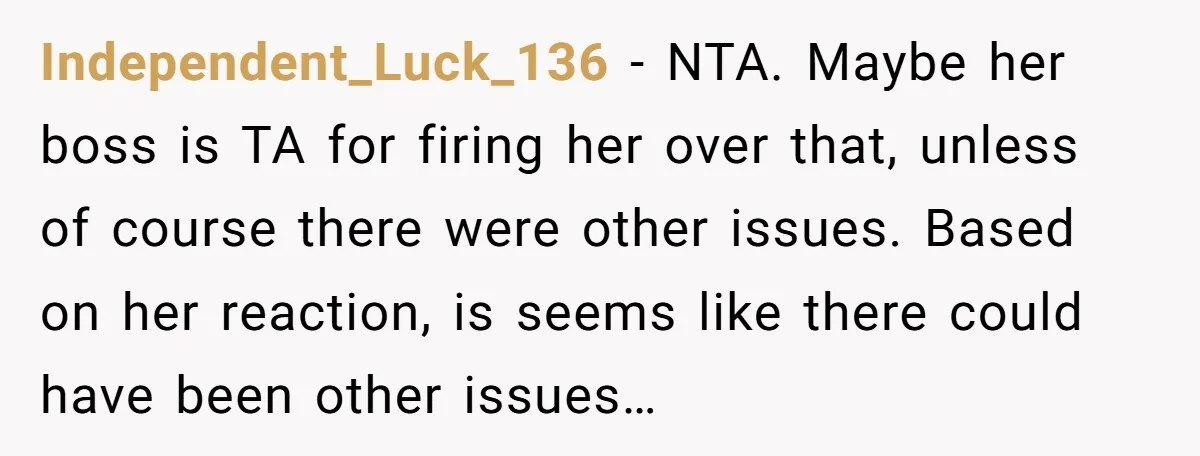 Independent_Luck_136 − NTA. Maybe her boss is TA for firing her over that, unless of course there were other issues. Based on her reaction, is seems like there could have...
