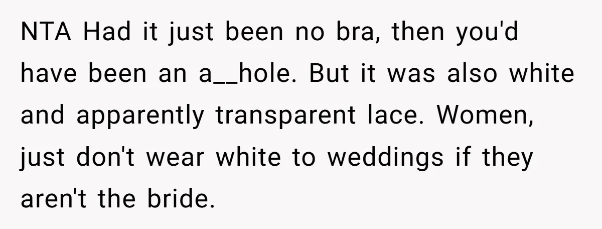 NTA Had it just been no bra, then you'd have been an a__hole. But it was also white and apparently transparent lace. Women, just don't wear white to weddings if...