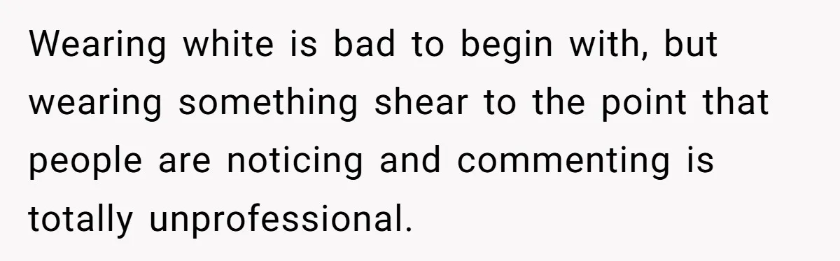 Wearing white is bad to begin with, but wearing something shear to the point that people are noticing and commenting is totally unprofessional.