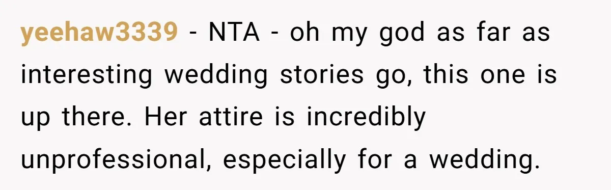 yeehaw3339 − NTA - oh my god as far as interesting wedding stories go, this one is up there. Her attire is incredibly unprofessional, especially for a wedding.