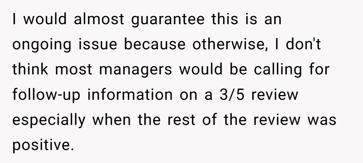 I would almost guarantee this is an ongoing issue because otherwise, I don't think most managers would be calling for follow-up information on a 3/5 review especially when the rest...