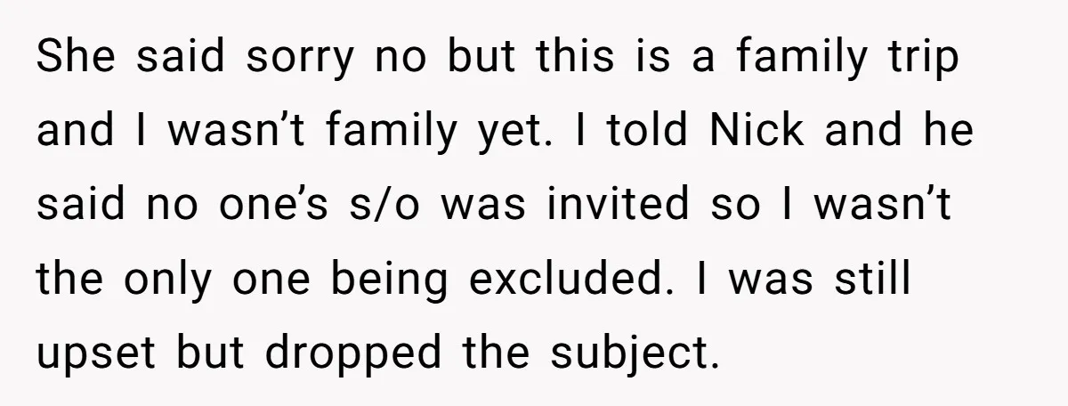 She said sorry no but this is a family trip and I wasn’t family yet. I told Nick and he said no one’s s/o was invited so I wasn’t the...