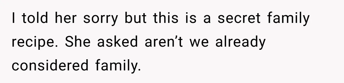 I told her sorry but this is a secret family recipe. She asked aren’t we already considered family.
