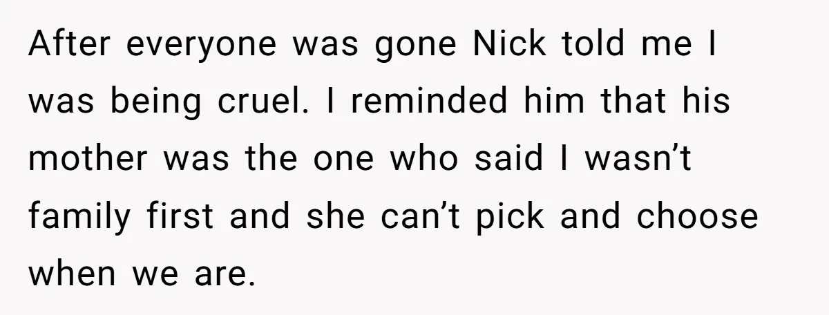 After everyone was gone Nick told me I was being cruel. I reminded him that his mother was the one who said I wasn’t family first and she can’t pick...
