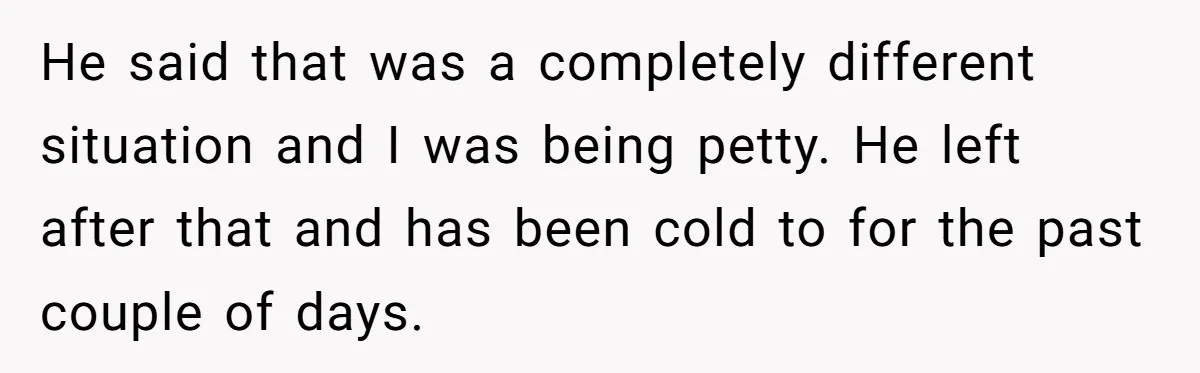He said that was a completely different situation and I was being petty. He left after that and has been cold to for the past couple of days.