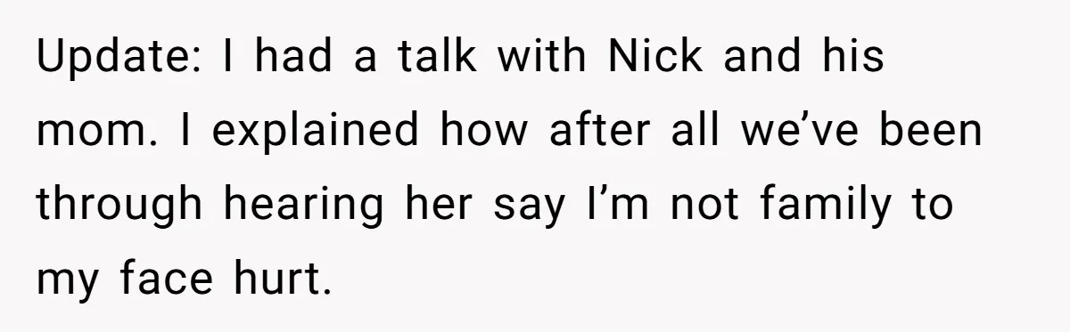 Update: I had a talk with Nick and his mom. I explained how after all we’ve been through hearing her say I’m not family to my face hurt.
