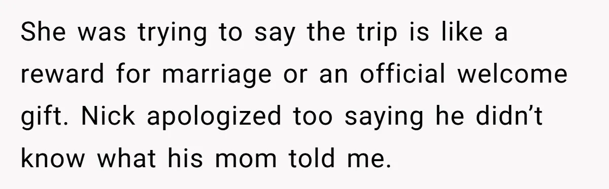 She was trying to say the trip is like a reward for marriage or an official welcome gift. Nick apologized too saying he didn’t know what his mom told me.
