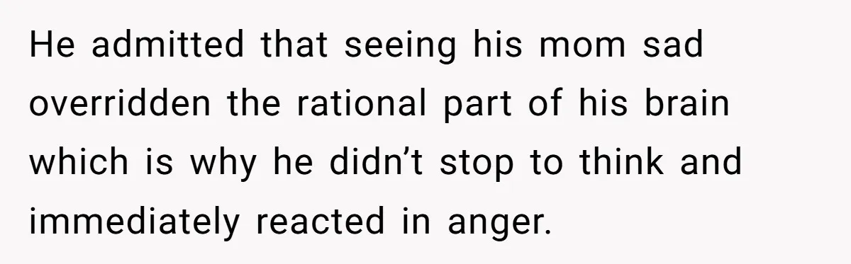 He admitted that seeing his mom sad overridden the rational part of his brain which is why he didn’t stop to think and immediately reacted in anger.