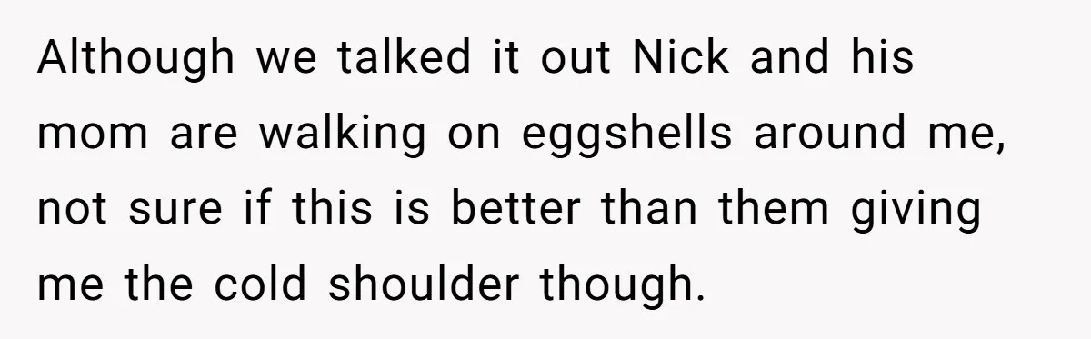 Although we talked it out Nick and his mom are walking on eggshells around me, not sure if this is better than them giving me the cold shoulder though.