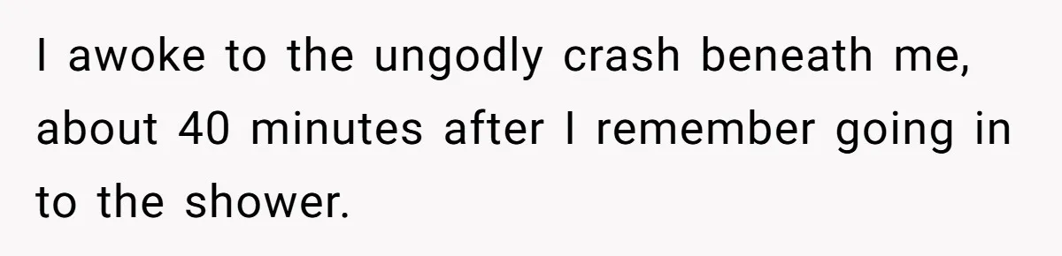 I awoke to the ungodly crash beneath me, about 40 minutes after I remember going in to the shower.
