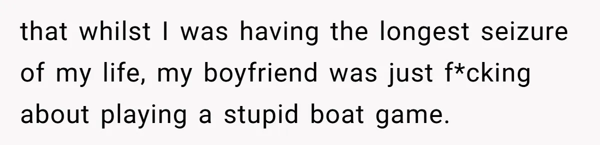 that whilst I was having the longest seizure of my life, my boyfriend was just f*cking about playing a stupid boat game.