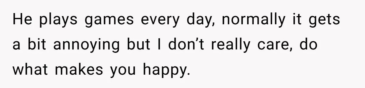 He plays games every day, normally it gets a bit annoying but I don’t really care, do what makes you happy.