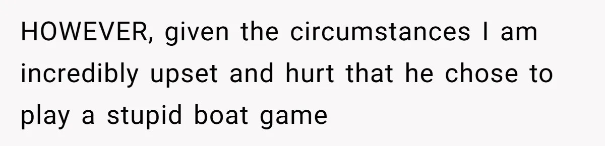 HOWEVER, given the circumstances I am incredibly upset and hurt that he chose to play a stupid boat game