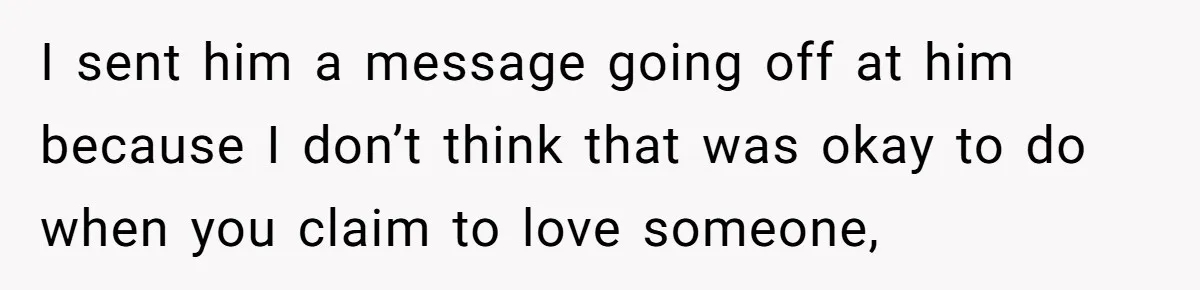 I sent him a message going off at him because I don’t think that was okay to do when you claim to love someone,