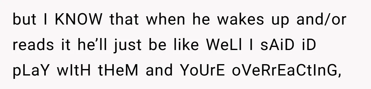 but I KNOW that when he wakes up and/or reads it he’ll just be like WeLl I sAiD iD pLaY wItH tHeM and YoUrE oVeRrEaCtInG,