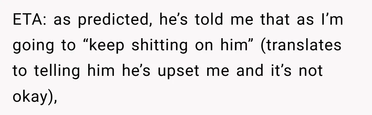 ETA: as predicted, he’s told me that as I’m going to “keep shitting on him” (translates to telling him he’s upset me and it’s not okay),