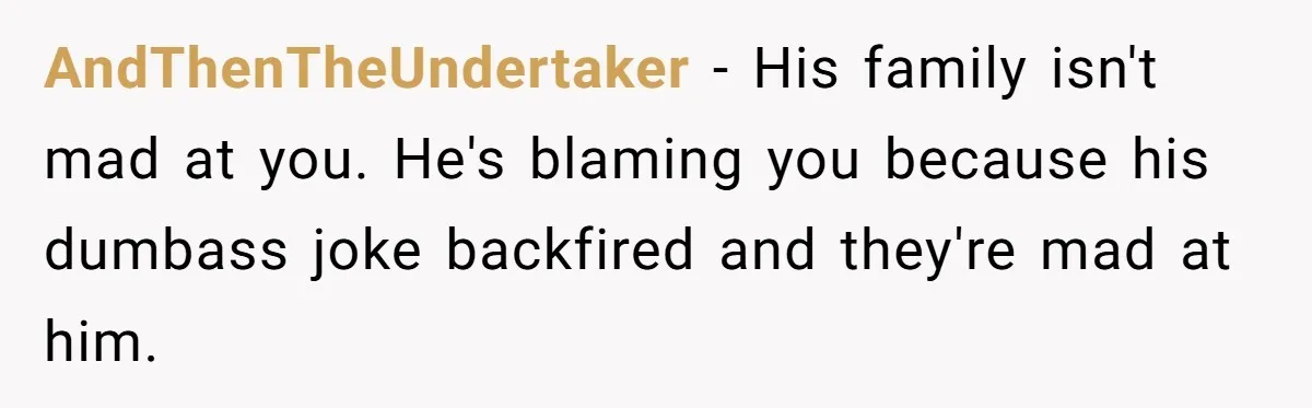 AndThenTheUndertaker − His family isn't mad at you. He's blaming you because his dumbass joke backfired and they're mad at him.