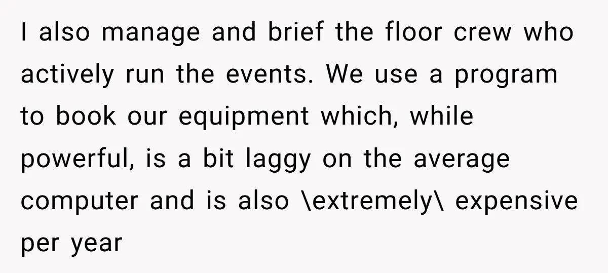 Corporate Event Company Overbooks Thousands in Equipment After Software Glitch - Software Firm Forced to Foot the Bill I also manage and brief the floor crew who actively run the events. We use a program to book our equipment which, while powerful, is a bit laggy on the...