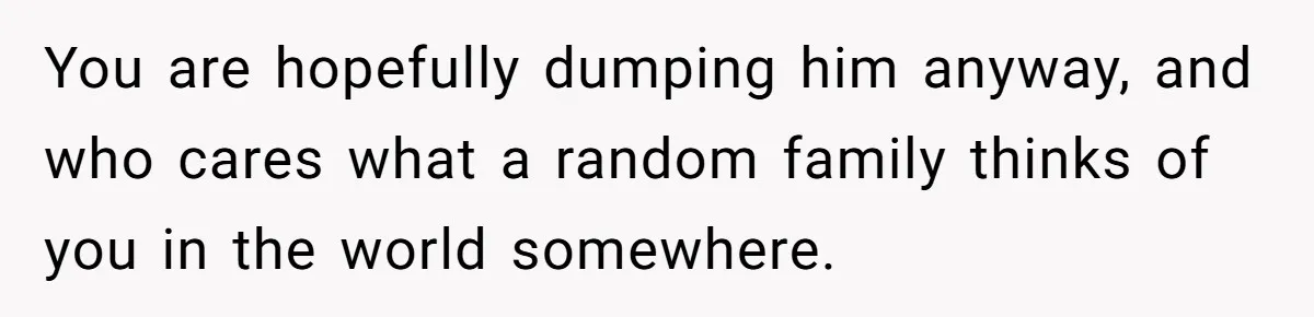 You are hopefully dumping him anyway, and who cares what a random family thinks of you in the world somewhere.