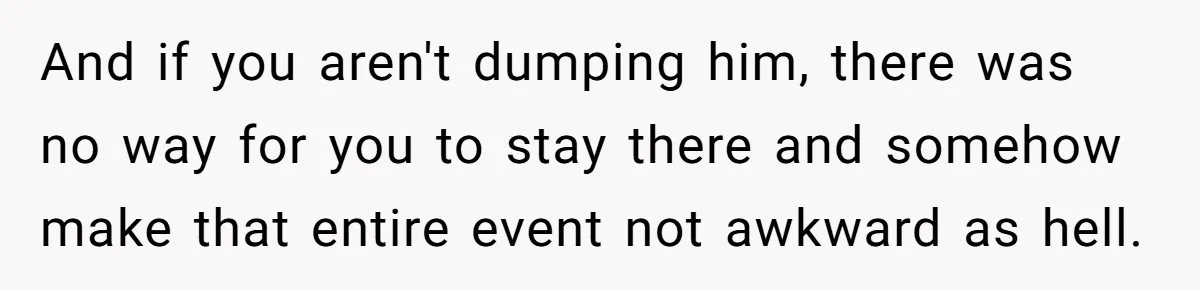 And if you aren't dumping him, there was no way for you to stay there and somehow make that entire event not awkward as hell.