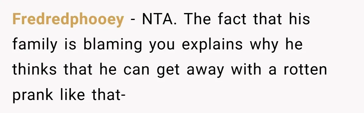 Fredredphooey − NTA. The fact that his family is blaming you explains why he thinks that he can get away with a rotten prank like that-