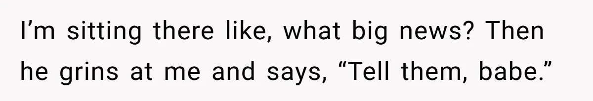I’m sitting there like, what big news? Then he grins at me and says, “Tell them, babe.”