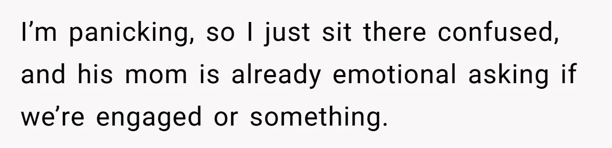 I’m panicking, so I just sit there confused, and his mom is already emotional asking if we’re engaged or something.