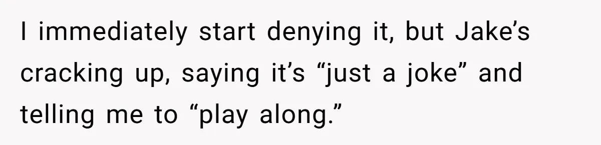 I immediately start denying it, but Jake’s cracking up, saying it’s “just a joke” and telling me to “play along.”