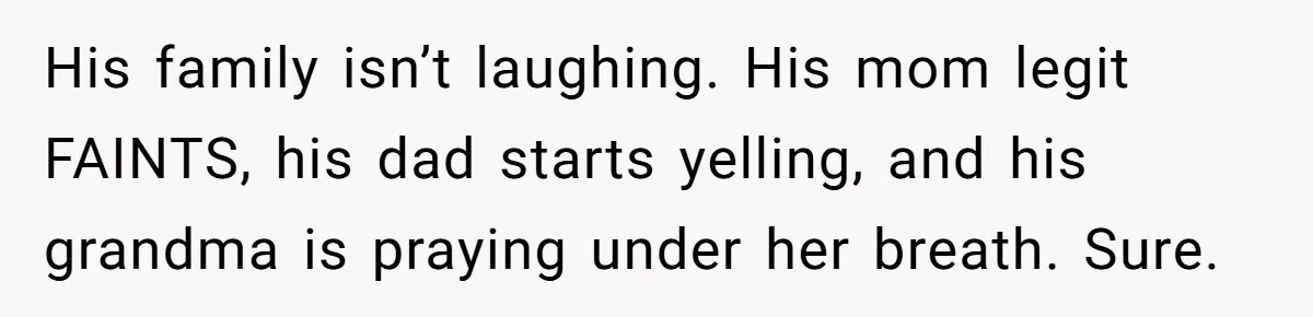 His family isn’t laughing. His mom legit FAINTS, his dad starts yelling, and his grandma is praying under her breath. Sure.