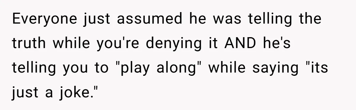 Everyone just assumed he was telling the truth while you're denying it AND he's telling you to "play along" while saying "its just a joke."