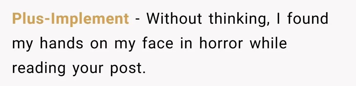 Plus-Implement − Without thinking, I found my hands on my face in horror while reading your post.