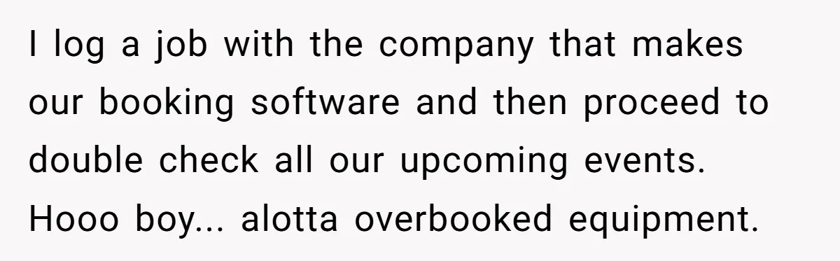 Corporate Event Company Overbooks Thousands in Equipment After Software Glitch - Software Firm Forced to Foot the Bill I log a job with the company that makes our booking software and then proceed to double check all our upcoming events. Hooo boy... alotta overbooked equipment.