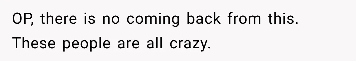 OP, there is no coming back from this. These people are all crazy.