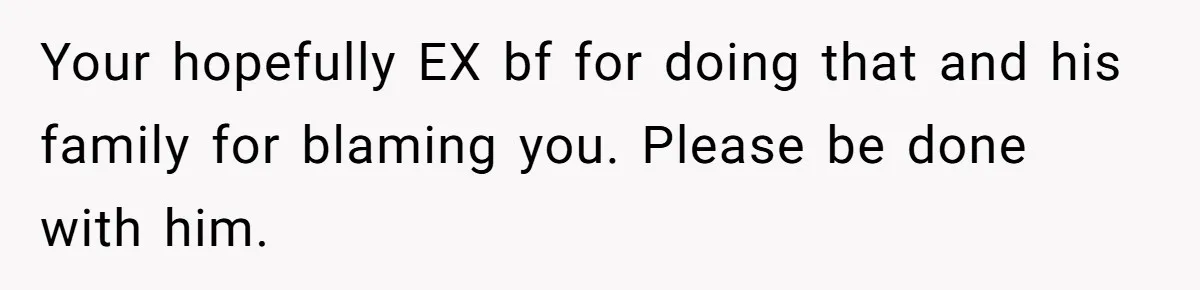 Your hopefully EX bf for doing that and his family for blaming you. Please be done with him.