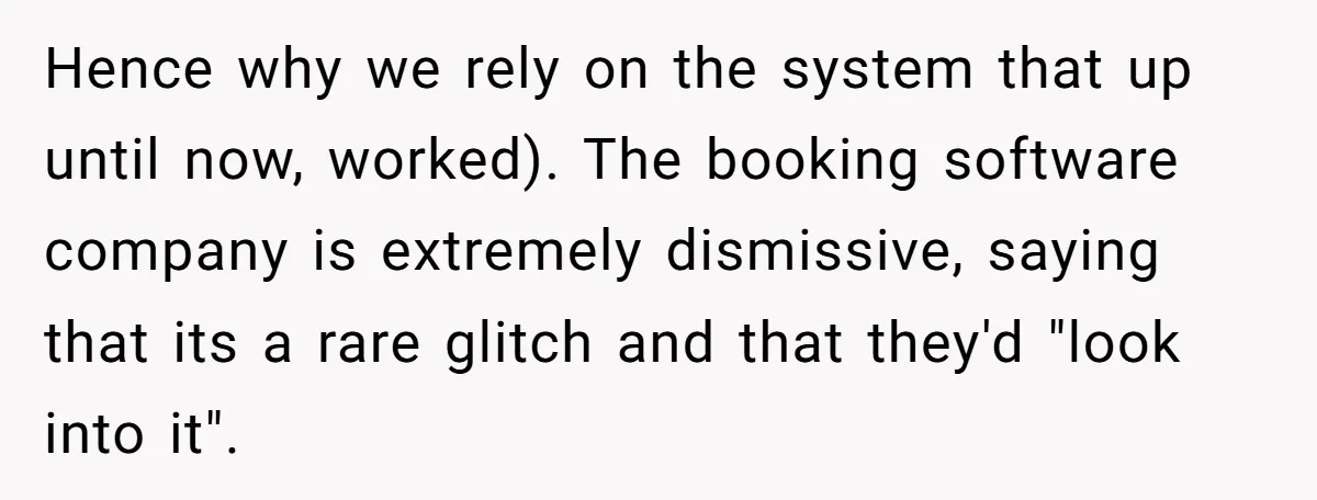 Corporate Event Company Overbooks Thousands in Equipment After Software Glitch - Software Firm Forced to Foot the Bill Hence why we rely on the system that up until now, worked). The booking software company is extremely dismissive, saying that its a rare glitch and that they'd "look into...
