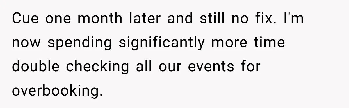 Corporate Event Company Overbooks Thousands in Equipment After Software Glitch - Software Firm Forced to Foot the Bill Cue one month later and still no fix. I'm now spending significantly more time double checking all our events for overbooking.