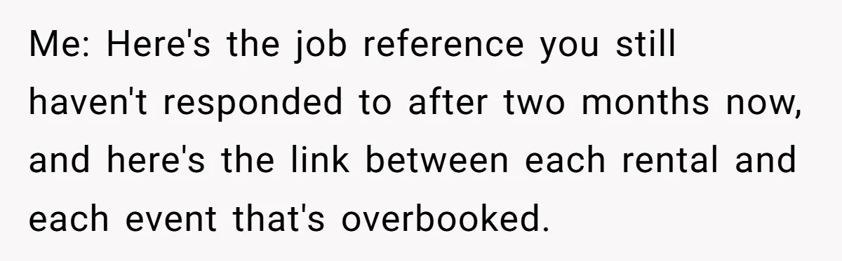 Corporate Event Company Overbooks Thousands in Equipment After Software Glitch - Software Firm Forced to Foot the Bill Me: Here's the job reference you still haven't responded to after two months now, and here's the link between each rental and each event that's overbooked.