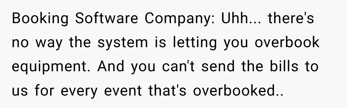 Corporate Event Company Overbooks Thousands in Equipment After Software Glitch - Software Firm Forced to Foot the Bill Booking Software Company: Uhh... there's no way the system is letting you overbook equipment. And you can't send the bills to us for every event that's overbooked..