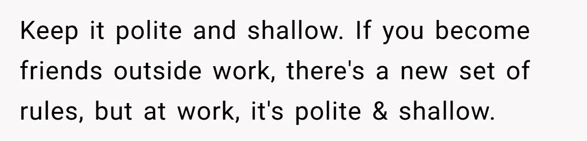Keep it polite and shallow. If you become friends outside work, there's a new set of rules, but at work, it's polite & shallow.