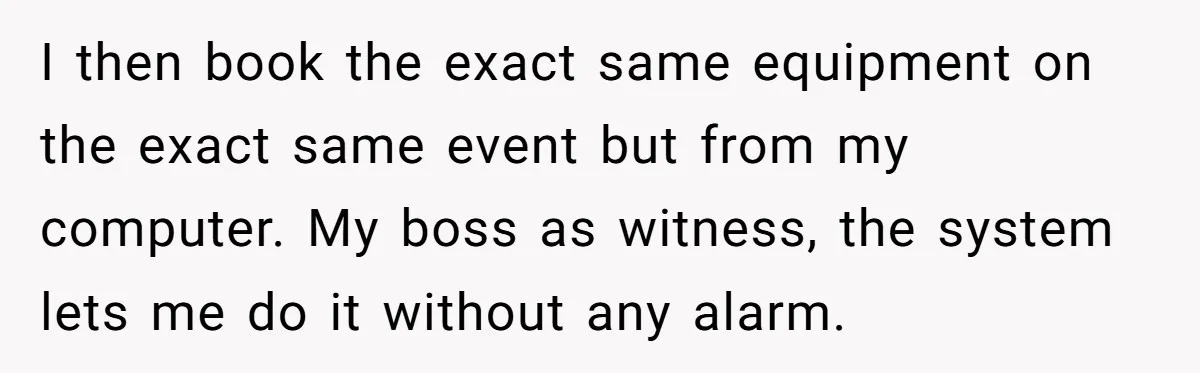 Corporate Event Company Overbooks Thousands in Equipment After Software Glitch - Software Firm Forced to Foot the Bill I then book the exact same equipment on the exact same event but from my computer. My boss as witness, the system lets me do it without any alarm.