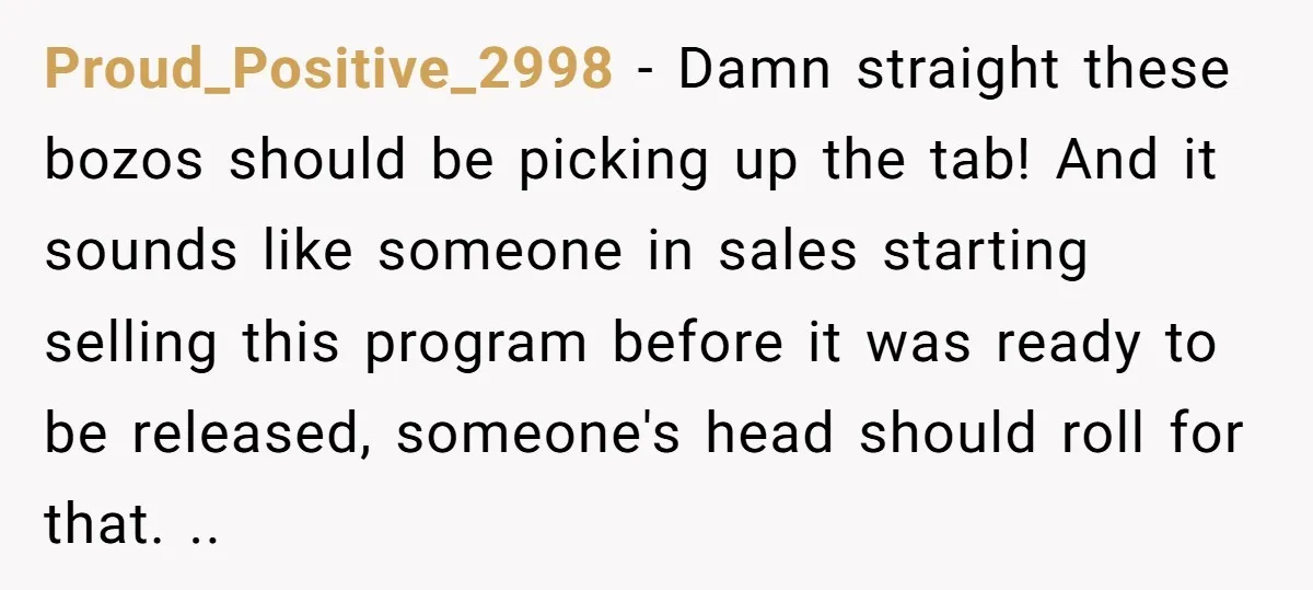 Corporate Event Company Overbooks Thousands in Equipment After Software Glitch - Software Firm Forced to Foot the Bill Proud_Positive_2998 − Damn straight these bozos should be picking up the tab! And it sounds like someone in sales starting selling this program before it was ready to be released,...