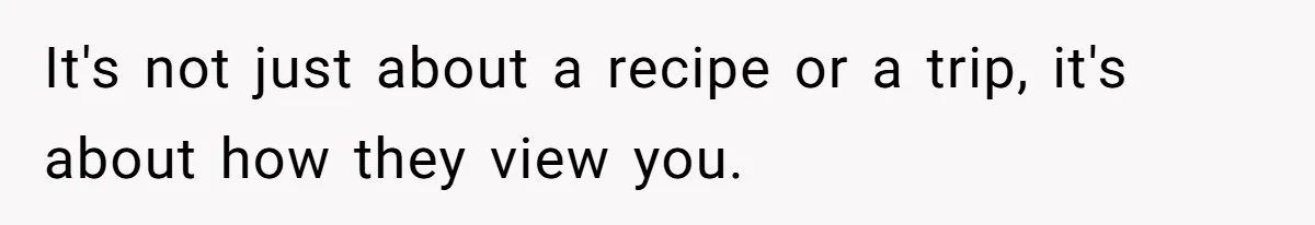 It's not just about a recipe or a trip, it's about how they view you.