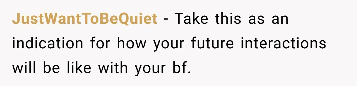 JustWantToBeQuiet − Take this as an indication for how your future interactions will be like with your bf.