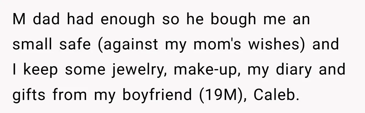 M dad had enough so he bough me an small safe (against my mom's wishes) and I keep some jewelry, make-up, my diary and gifts from my boyfriend (19M), Caleb.