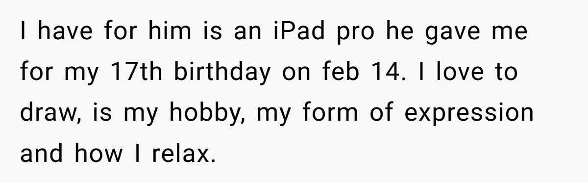 I have for him is an iPad pro he gave me for my 17th birthday on feb 14. I love to draw, is my hobby, my form of expression and...