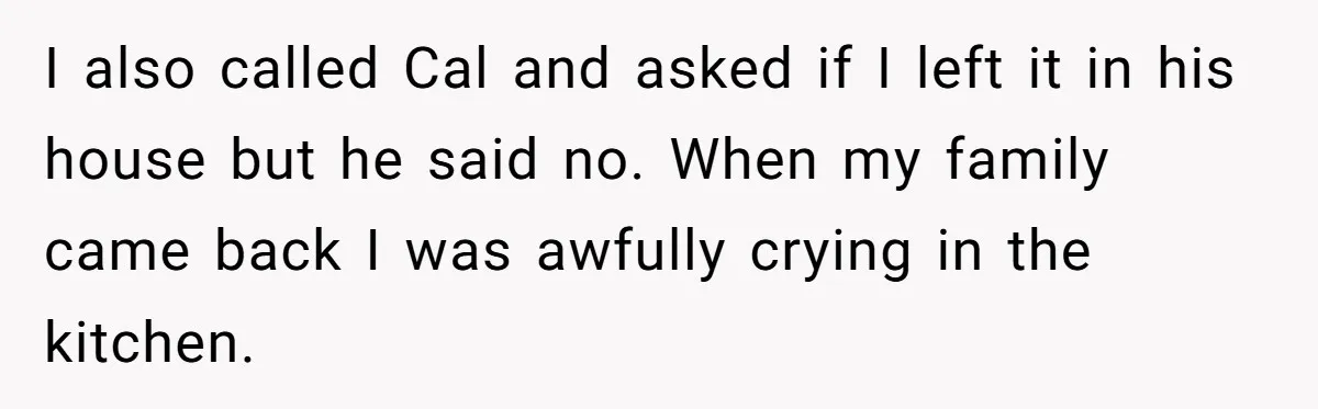I also called Cal and asked if I left it in his house but he said no. When my family came back I was awfully crying in the kitchen.