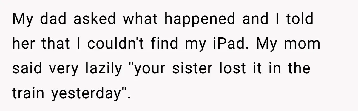 My dad asked what happened and I told her that I couldn't find my iPad. My mom said very lazily ''your sister lost it in the train yesterday''.