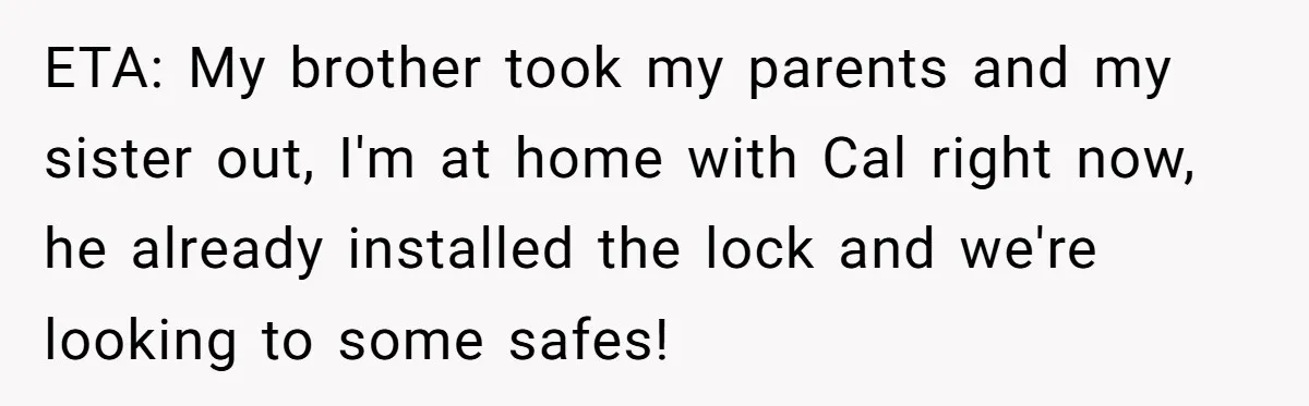 ETA: My brother took my parents and my sister out, I'm at home with Cal right now, he already installed the lock and we're looking to some safes!