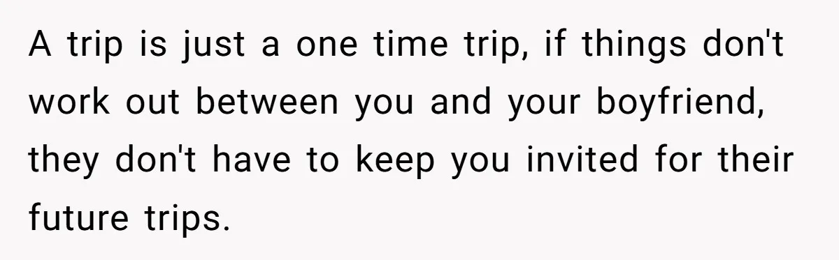 A trip is just a one time trip, if things don't work out between you and your boyfriend, they don't have to keep you invited for their future trips.
